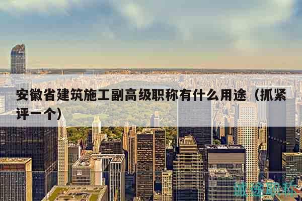 安徽省建筑施工副高级职称有什么用途（抓紧评一个）