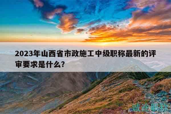 2023年山西省市政施工中级职称最新的评审要求是什么？