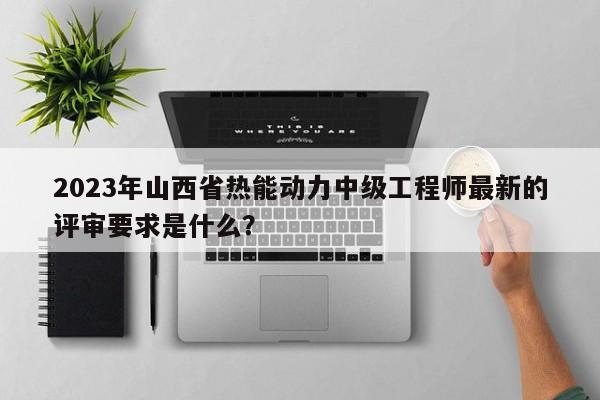 2023年山西省热能动力中级工程师最新的评审要求是什么？