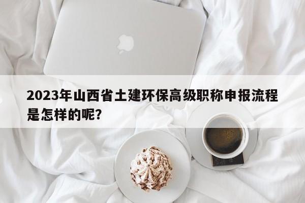 2023年山西省土建环保高级职称申报流程是怎样的呢？