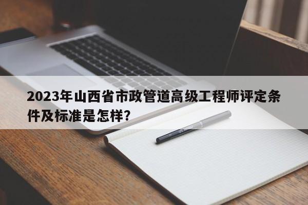 2023年山西省市政管道高级工程师评定条件及标准是怎样？