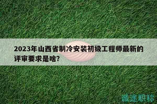 2023年山西省制冷安装初级工程师最新的评审要求是啥？