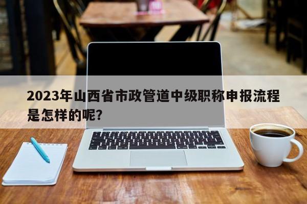 2023年山西省市政管道中级职称申报流程是怎样的呢？