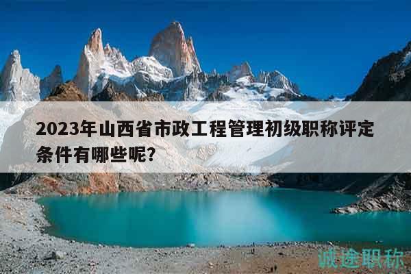 2023年山西省市政工程管理初级职称评定条件有哪些呢？