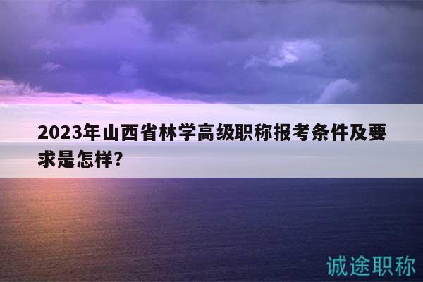 2023年山西省林学高级职称报考条件及要求是怎样？