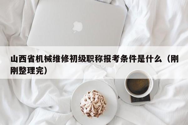 山西省机械维修初级职称报考条件是什么（刚刚整理完）