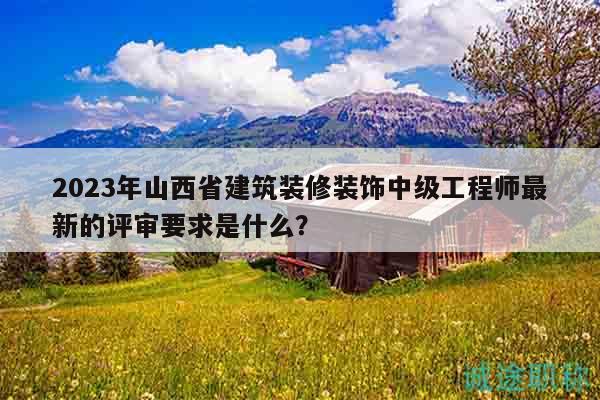 2023年山西省建筑装修装饰中级工程师最新的评审要求是什么？