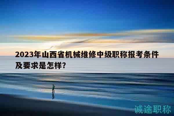 2023年山西省机械维修中级职称报考条件及要求是怎样？