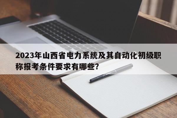 2023年山西省电力系统及其自动化初级职称报考条件要求有哪些？