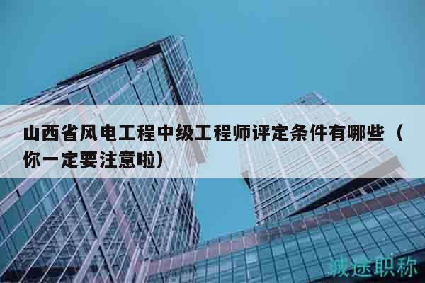 山西省风电工程中级工程师评定条件有哪些（你一定要注意啦）