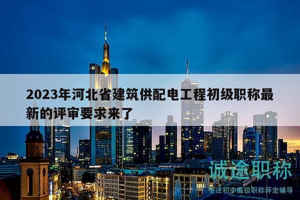 2023年河北省建筑供配电工程初级职称最新的评审要求来了