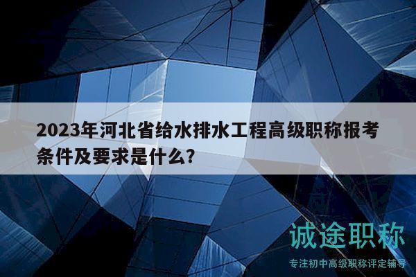 2023年河北省给水排水工程高级职称报考条件及要求是什么？