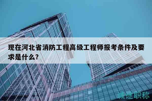 现在河北省消防工程高级工程师报考条件及要求是什么？