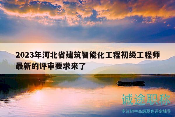 2023年河北省建筑智能化工程初级工程师最新的评审要求来了