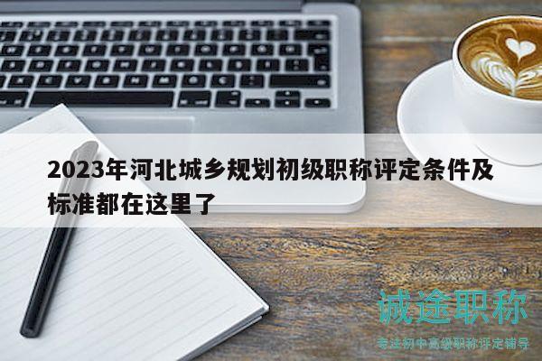 2023年河北城乡规划初级职称评定条件及标准都在这里了