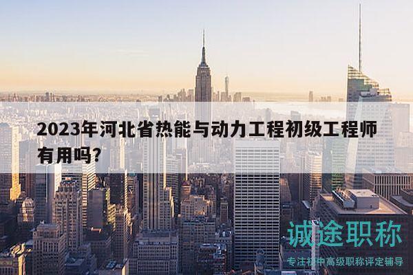 2023年河北省热能与动力工程初级工程师有用吗？