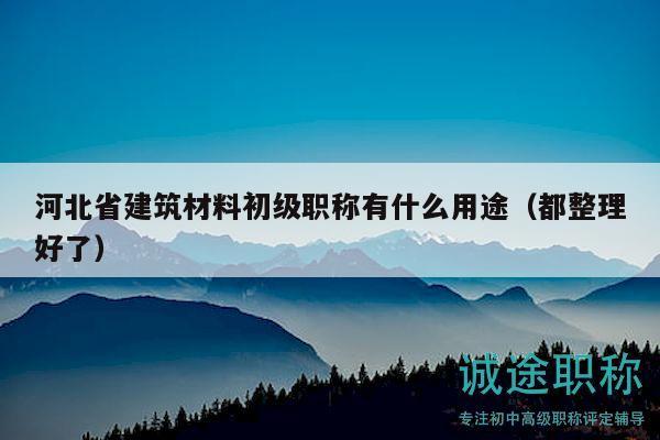 河北省建筑材料初级职称有什么用途（都整理好了）