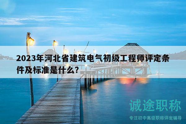 2023年河北省建筑电气初级工程师评定条件及标准是什么？