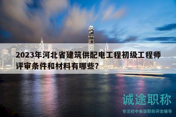 2023年河北省建筑供配电工程初级工程师评审条件和材料有哪些？