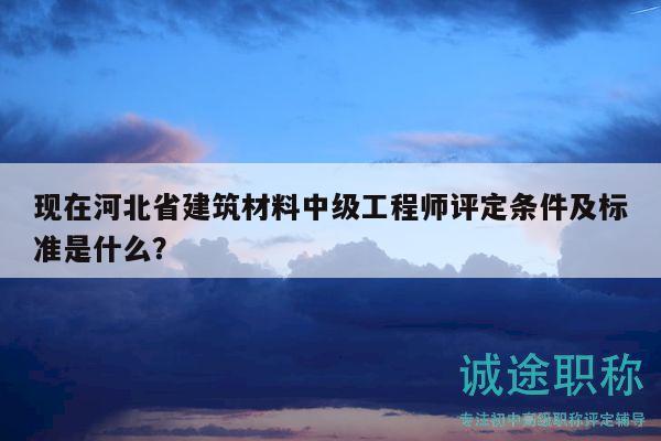 现在河北省建筑材料中级工程师评定条件及标准是什么？