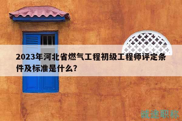 2023年河北省燃气工程初级工程师评定条件及标准是什么？