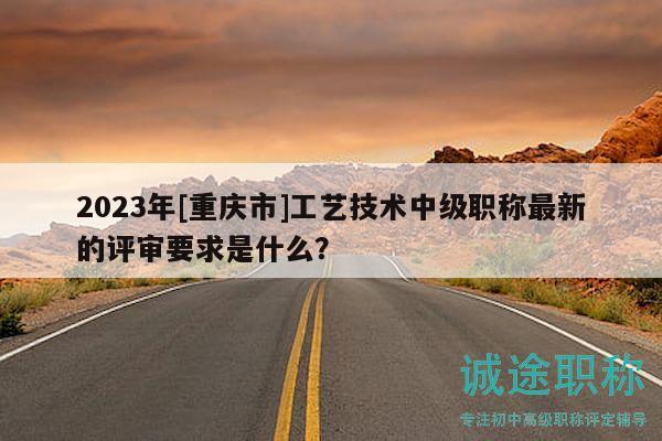 2023年[重庆市]工艺技术中级职称最新的评审要求是什么？