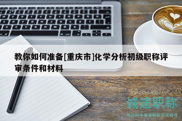 教你如何准备[重庆市]化学分析初级职称评审条件和材料