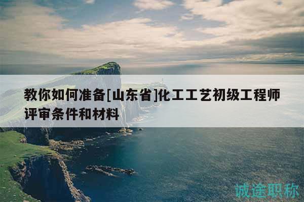 教你如何准备[山东省]化工工艺初级工程师评审条件和材料