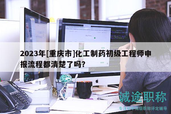 2023年[重庆市]化工制药初级工程师申报流程都清楚了吗？