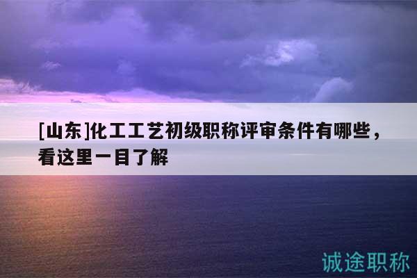 [山东]化工工艺初级职称评审条件有哪些，看这里一目了解