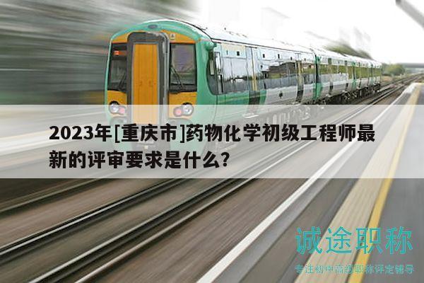 2023年[重庆市]药物化学初级工程师最新的评审要求是什么？