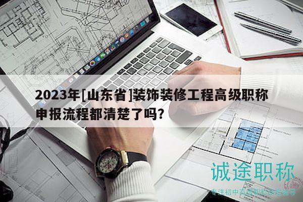 2023年[山东省]装饰装修工程高级职称申报流程都清楚了吗？