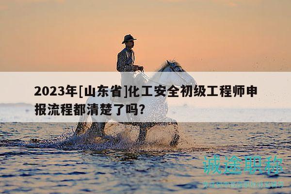 2023年[山东省]化工安全初级工程师申报流程都清楚了吗？