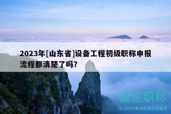 2023年[山东省]设备工程初级职称申报流程都清楚了吗？