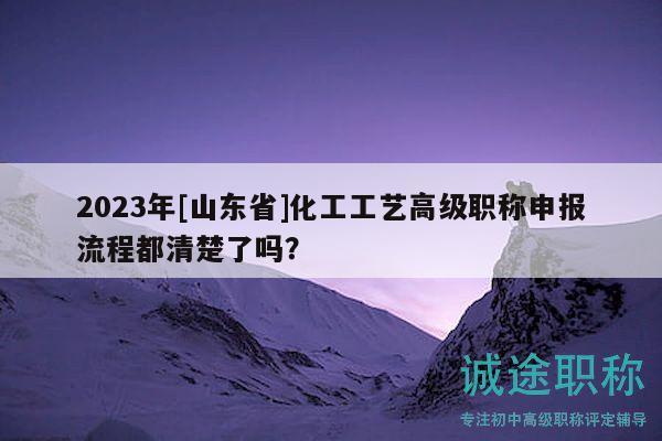 2023年[山东省]化工工艺高级职称申报流程都清楚了吗？