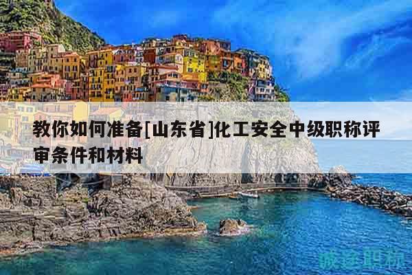 教你如何准备[山东省]化工安全中级职称评审条件和材料