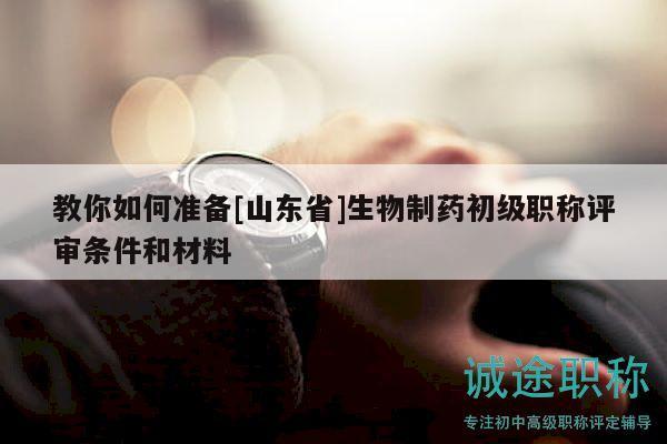 教你如何准备[山东省]生物制药初级职称评审条件和材料