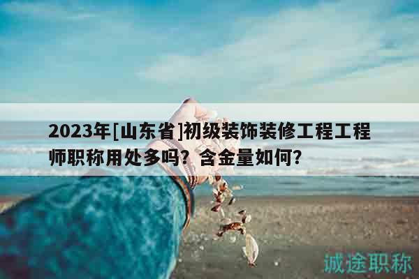 2023年[山东省]初级装饰装修工程工程师职称用处多吗？含金量如何？