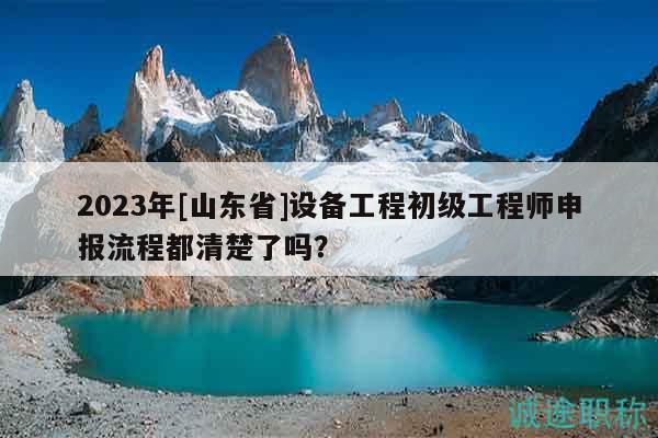 2023年[山东省]设备工程初级工程师申报流程都清楚了吗？