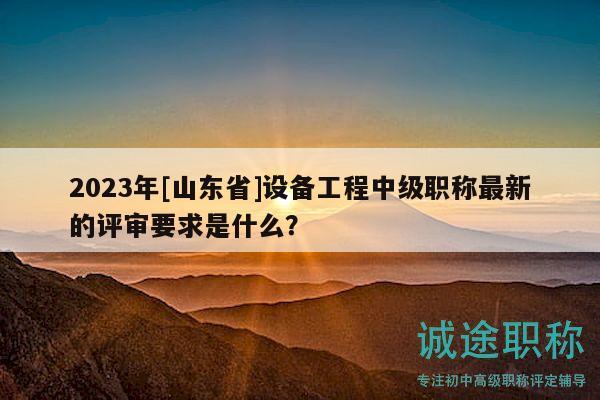 2023年[山东省]设备工程中级职称最新的评审要求是什么？